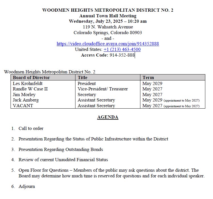 WOODMEN HEIGHTS METROPOLITAN DISTRICT NO. 2 Annual Town Hall Meeting Wednesday, July 23, 2025 – 10:20 am 119 N. Wahsatch Avenue Colorado Springs, Colorado 80903 - and - https://video.cloudoffice.avaya.com/join/914352888 United States: +1 (213) 463-4500  Access Code: 914-352-888  1.	Call to order 2.	Presentation Regarding the Status of Public Infrastructure within the District 3.	Presentation Regarding Outstanding Bonds 4.	Review of current Unaudited Financial Status 5.	Open Floor for Questions – Members of the public may ask questions about the district. The Board may determine how much time is reserved for questions and for each individual speaker. 6.	Adjourn 